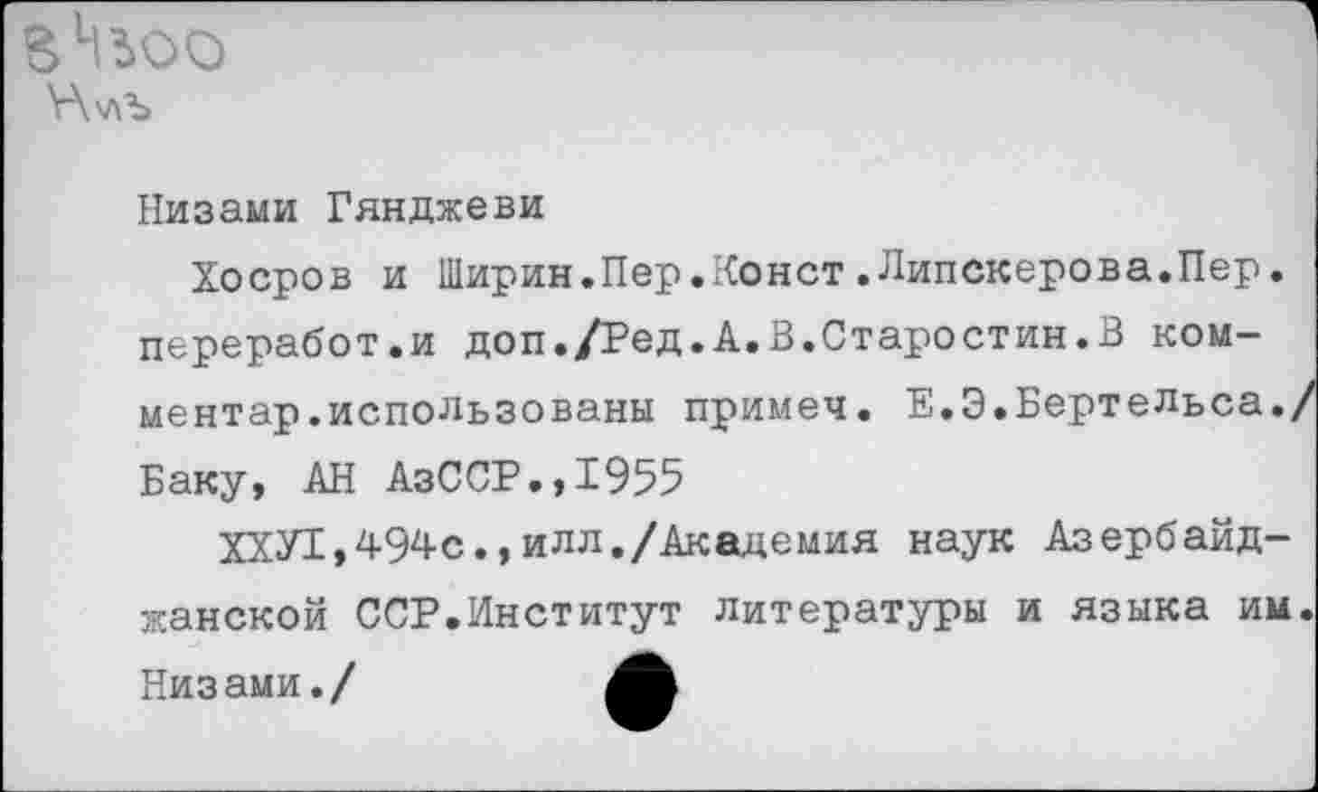 ﻿\-\v\b
Низами Гянджеви
Хоеров и Ширин.Пер.Конст.Липскерова.Пер. переработки доп./Ред.А.В.Старостин.В ком-ментар.использованы примеч. Е.Э.БертеЛьса./ Баку, АН АзССР.,1955
ХХУ1,494с.,ИЛЛ./Академия наук Азербайджанской ССР.Институт литературы и языка им. Низами./